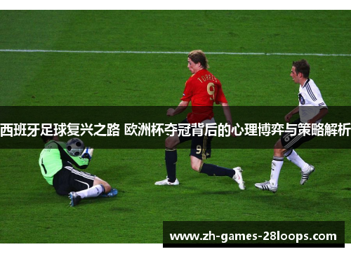 西班牙足球复兴之路 欧洲杯夺冠背后的心理博弈与策略解析