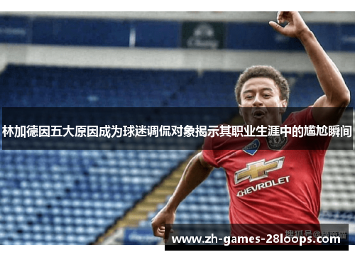 林加德因五大原因成为球迷调侃对象揭示其职业生涯中的尴尬瞬间
