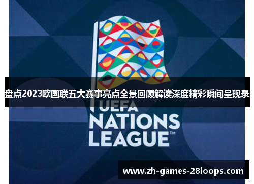 盘点2023欧国联五大赛事亮点全景回顾解读深度精彩瞬间呈现录