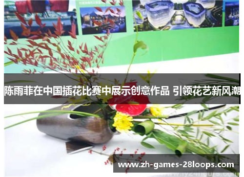 陈雨菲在中国插花比赛中展示创意作品 引领花艺新风潮