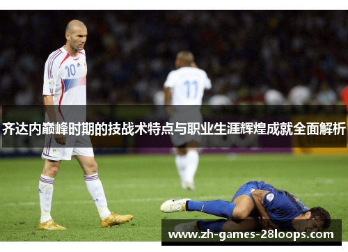 齐达内巅峰时期的技战术特点与职业生涯辉煌成就全面解析 齐达内巅峰时期的技战术特点与职业生涯辉煌成就全面解析