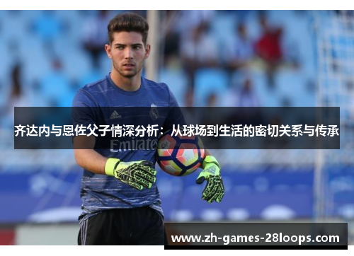 齐达内与恩佐父子情深分析:从球场到生活的密切关系与传承 齐达内与恩佐父子情深分析:从球场到生活的密切关系与传承