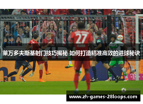 莱万多夫斯基射门技巧揭秘 如何打造精准高效的进球秘诀 莱万多夫斯基射门技巧揭秘 如何打造精准高效的进球秘诀
