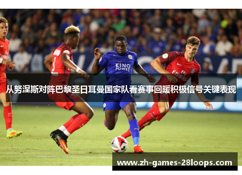 从努涅斯对阵巴黎圣日耳曼国家队看赛事回暖积极信号关键表现