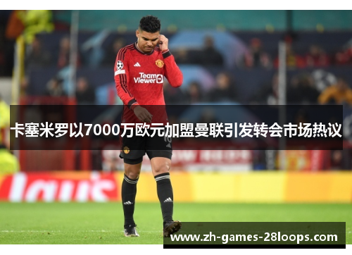 卡塞米罗以7000万欧元加盟曼联引发转会市场热议