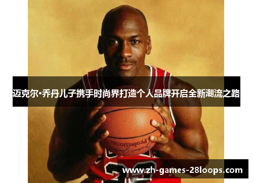 迈克尔·乔丹儿子携手时尚界打造个人品牌开启全新潮流之路