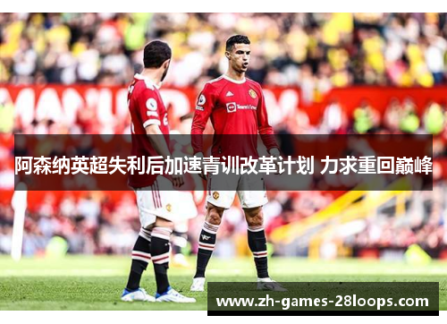 阿森纳英超失利后加速青训改革计划 力求重回巅峰