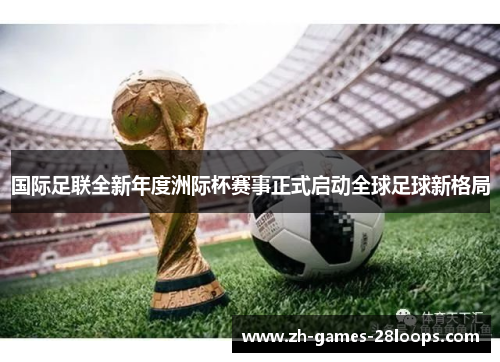 国际足联全新年度洲际杯赛事正式启动全球足球新格局 国际足联全新年度洲际杯赛事正式启动全球足球新格局